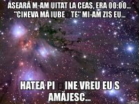 aseară m-am uitat la ceas, era 00:00... ”cineva mă iubește” mi-am zis eu... hatea pi șine vreu eu s amăjesc...