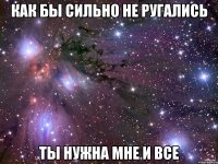 как бы сильно не ругались ты нужна мне и все