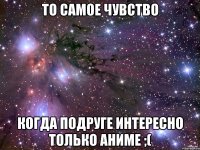 то самое чувство когда подруге интересно только аниме ;(