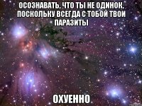 осознавать, что ты не одинок, поскольку всегда с тобой твои паразиты охуенно