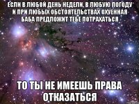 если в любой день недели, в любую погоду и при любых обстоятельствах охуенная баба предложит тебе потрахаться то ты не имеешь права отказаться