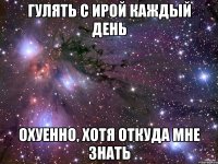 гулять с ирой каждый день охуенно, хотя откуда мне знать