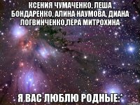 ксения чумаченко, леша бондаренко, алина наумова, диана логвинченко,лера митрохина я вас люблю родные:*