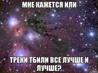 мне кажется или треки тбили все лучше и лучше?