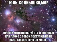 юль, солнышко мое прости меня пожалуйста, я осознаю как плохо с тобой поступил, но не надо так жестоко со мной...