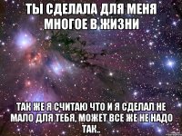 ты сделала для меня многое в жизни так же я считаю что и я сделал не мало для тебя, может все же не надо так..