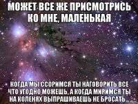 может все же присмотрись ко мне, маленькая когда мы ссоримся ты наговорить все что угодно можешь, а когда миримся ты на коленях выпрашиваешь не бросать...