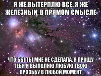 я же вытерплю все, я же железный, в прямом смысле что бы ты мне не сделала, я прощу тебя и выполню любую твою прозьбу в любой момент