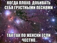 когда плохо, добивать себя грустными песнями так так по женски если честно