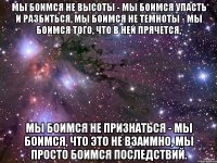 мы боимся не высоты - мы боимся упасть и разбиться, мы боимся не темноты - мы боимся того, что в ней прячется, мы боимся не признаться - мы боимся, что это не взаимно, мы просто боимся последствий.