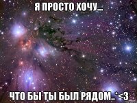 я просто хочу... что бы ты был рядом..*<3