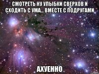 смотреть ну улыбки сверхов и сходить с ума... вместе с подругами ахуенно