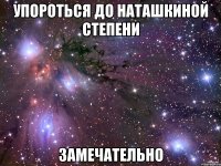 упороться до наташкиной степени замечательно