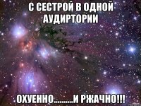 с сестрой в одной аудиртории охуенно..........и ржачно!!!