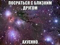 посраться с близким другом ахуенно