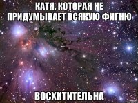 катя, которая не придумывает всякую фигню восхитительна