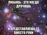 любовь - это когда дрочишь и представляешь ее вместо руки