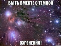 быть вместе с темкой охрененно!