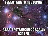 субботада го повторим! адар-бротан! сен создашь если че!