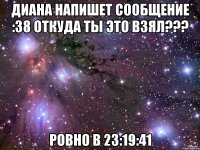 диана напишет сообщение :38 откуда ты это взял??? ровно в 23:19:41