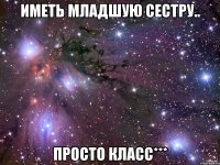 иметь младшую сестру.. просто класс***