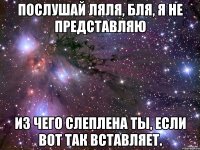 послушай ляля, бля, я не представляю из чего слеплена ты, если вот так вставляет.