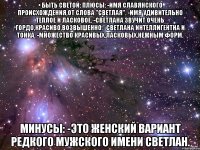 • быть светой: плюсы: -имя славянского происхождения,от слова "светлая". -имя удивительно теплое и ласковое. -светлана звучит очень гордо,красиво,возвышенно. -светлана интеллигентна и тонка. -множество красивых,ласковых,нежным форм. минусы: -это женский вариант редкого мужского имени светлан.