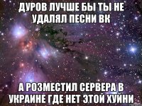 дуров лучше бы ты не удалял песни вк а розместил сервера в украине где нет этой хуйни