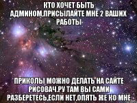 кто хочет быть админом,присылайте мне 2 ваших работы приколы можно делать на сайте рисовач.ру там вы сами разберетесь,если нет,опять же ко мне