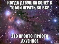 когда девушка хочет с тобой играть во все это просто, просто ахуенно!