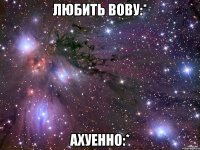 любить вову:* ахуенно:*