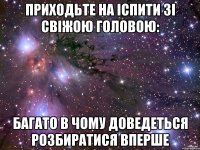 приходьте на іспити зі свіжою головою: багато в чому доведеться розбиратися вперше