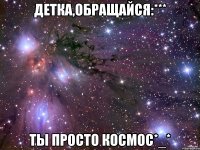 детка,обращайся:*** ты просто космос*_*