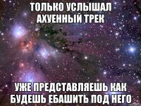 только услышал ахуенный трек уже представляешь как будешь ебашить под него