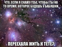 что, если я скажу тебе, чтобы ты на то время, которое будешь у бабушки, переехала жить к тете?