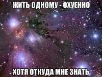 жить одному - охуенно хотя откуда мне знать