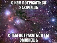 с кем потрахаться захочешь с тем потрахаться ты сможешь