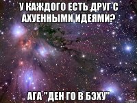 у каждого есть друг с ахуенными идеями? ага "ден го в бэху"