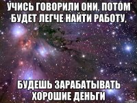 учись говорили они, потом будет легче найти работу, будешь зарабатывать хорошие деньги