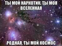 ты мой наркотик, ты моя вселенная родная, ты мой космос