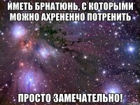 иметь брнатюнь, с которыми можно ахрененно потренить просто замечательно!