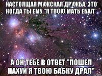 настоящая мужская дружба, это когда ты ему "я твою мать ебал" а он тебе в ответ "пошел нахуй я твою бабку драл"