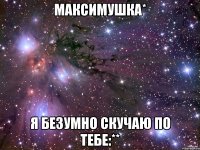 максимушка* я безумно скучаю по тебе:**