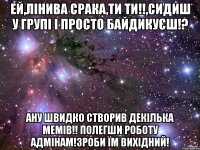 ей,лінива срака,ти ти!!,сидиш у групі і просто байдикуєш!? ану швидко створив декілька мемів!! полегши роботу адмінам!зроби їм вихідний!