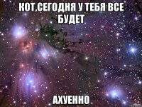 кот,сегодня у тебя все будет ахуенно