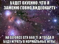 будет охуенно ,что я заменю говно видеокарту на geforce gtx 660 ti ,и тогда я буду играть в нормальные игры.