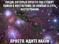 люди, которые просто так ставят лайки в инстаграме, не вникая в суть фотографии просто, идите нахуй