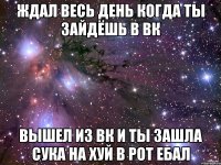 ждал весь день когда ты зайдёшь в вк вышел из вк и ты зашла сука на хуй в рот ебал