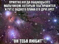 приятно когда общаешься с мальчиком, который тебе нравится и тут с заднего плана его друг орет "он тебя любит"©