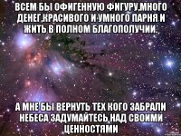 всем бы офигенную фигуру,много денег,красивого и умного парня и жить в полном благополучии. а мне бы вернуть тех кого забрали небеса задумайтесь над своими ценностями